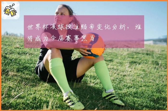 世界杯滚球投注赔率变化分析，谁将成为今届赛事黑马