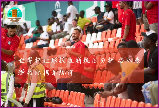 世界杯让球投注新玩法分析 各队表现对比揭示规律